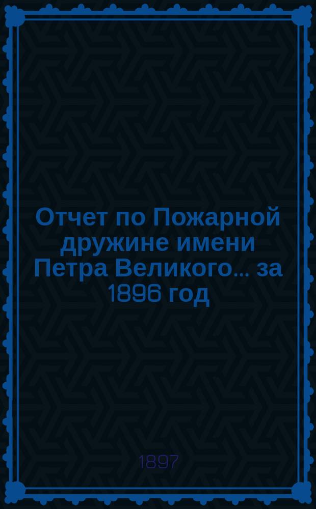 Отчет по Пожарной дружине имени Петра Великого... ... за 1896 год