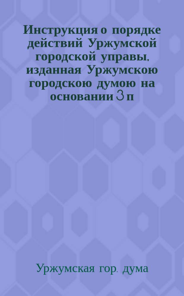 Инструкция о порядке действий Уржумской городской управы, изданная Уржумскою городскою думою на основании 3 п. 63 ст. Город. полож., изд. 1892 г....