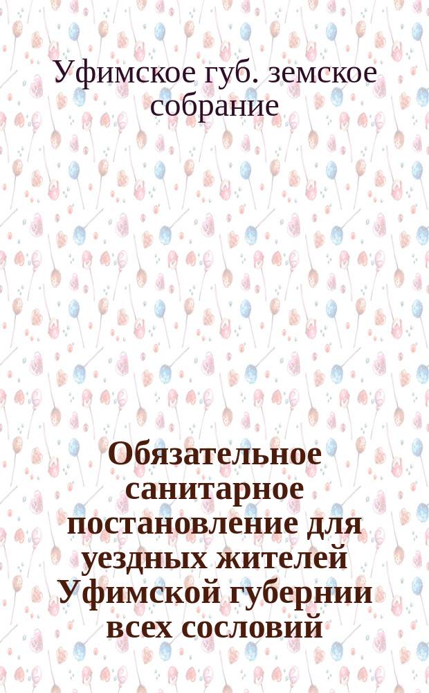 Обязательное санитарное постановление для уездных жителей Уфимской губернии всех сословий : Изд. на основании 108 ст. Полож. о зем. учреж. 1890 г. и утв. 18 очеред. Губ. зем. собр.