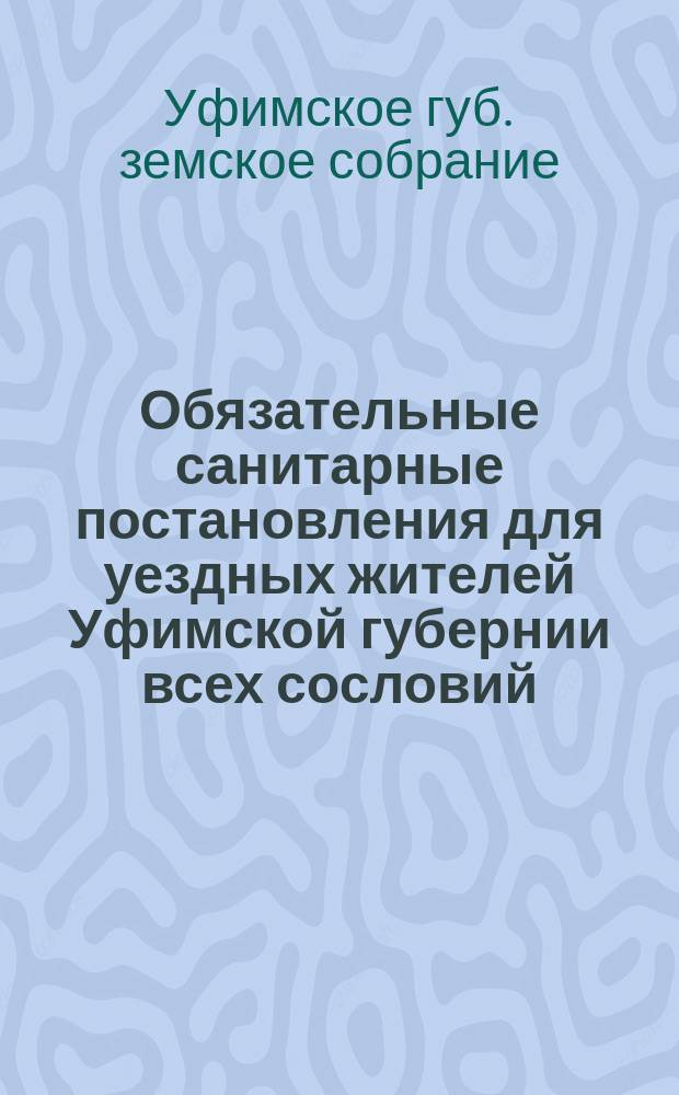 Обязательные санитарные постановления для уездных жителей Уфимской губернии всех сословий : Изд. на основании 108 ст. Полож. о зем. учреж. 1890 г. и утв. 18 очеред. Губ. зем. собр.