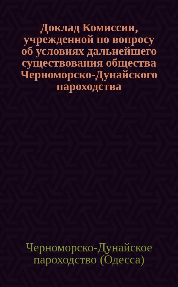 Доклад Комиссии, учрежденной по вопросу об условиях дальнейшего существования общества Черноморско-Дунайского пароходства, директора распорядителя того же общества А.Д. Колокольцова