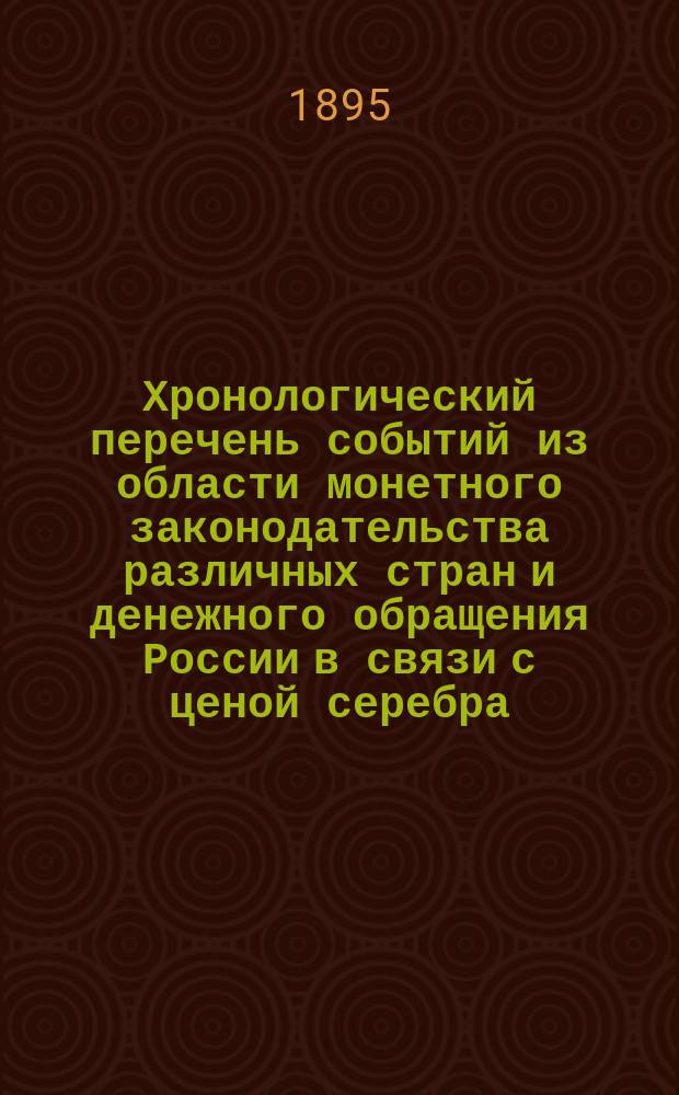 Хронологический перечень событий из области монетного законодательства различных стран и денежного обращения России в связи с ценой серебра : Сост. по поруч. пред. выс. учрежд. 6 окт. 1895 г. Особой комис. делопроизводством этой Комис