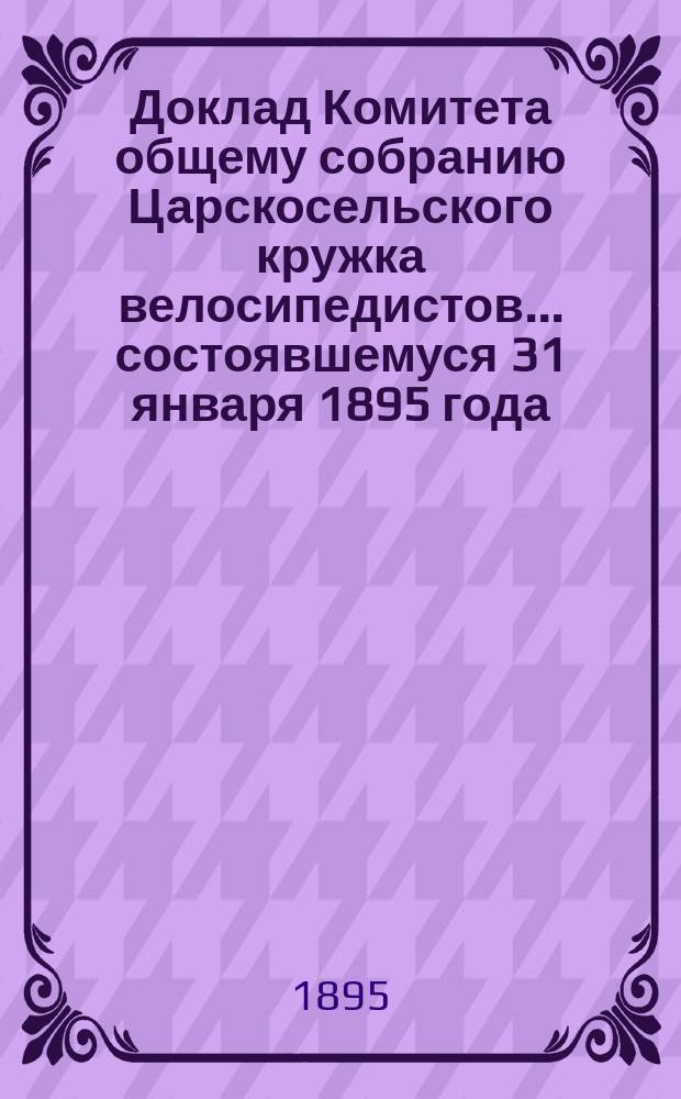 Доклад Комитета общему собранию Царскосельского кружка велосипедистов... ... состоявшемуся 31 января 1895 года : ... состоявшемуся 31 января 1895 года о положении дел Кружка в 1894 году
