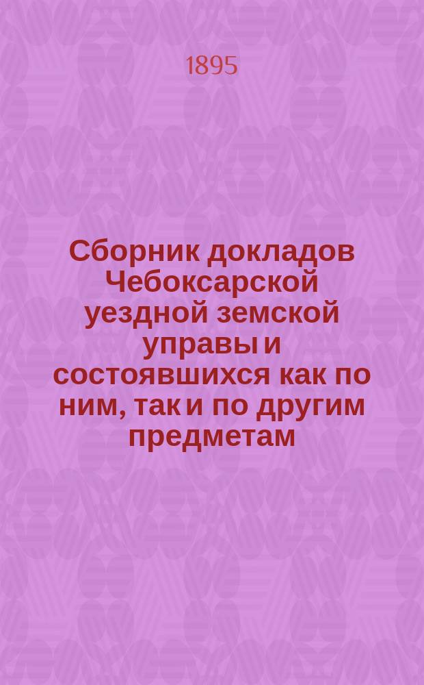 Сборник докладов Чебоксарской уездной земской управы и состоявшихся как по ним, так и по другим предметам, постановлений XXX очередного Чебоксарского уездного земского собрания : С прил. отчетов Управы и врачей и постановлений 2-х !3-х чрезв. уезд. земск. собраний..