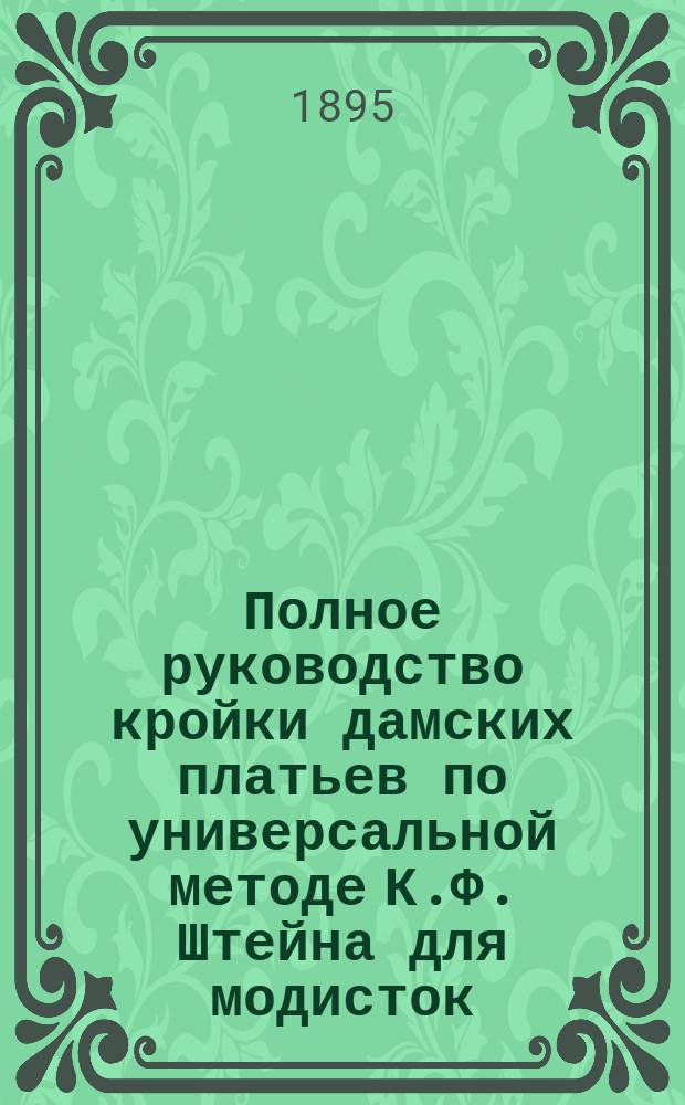 Полное руководство кройки дамских платьев по универсальной методе К.Ф. Штейна для модисток, учебных заведений, школ кройки и самообучения. Ч. 1