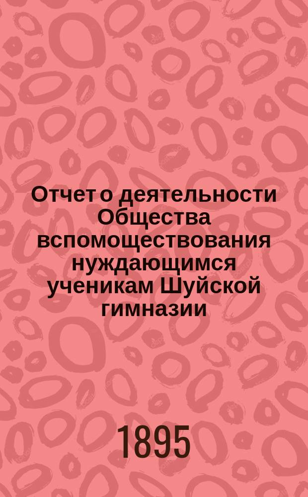 Отчет о деятельности Общества вспомоществования нуждающимся ученикам Шуйской гимназии... ... с 30 октября 1894 г. по 5 сентября 1895 г.