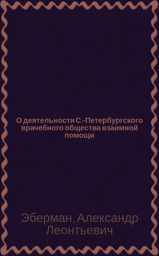 О деятельности С.-Петербургского врачебного общества взаимной помощи : Докл. д-ра А.Л. Эбермана, пред. Правл. этого О-ва