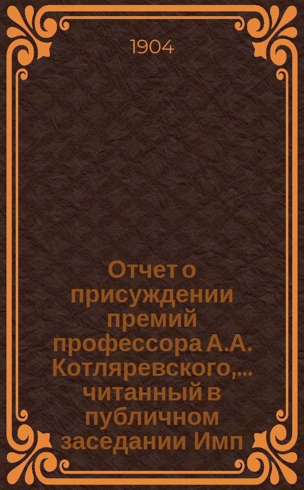 Отчет о присуждении премий профессора А.А. Котляревского, ... [читанный в публичном заседании Имп. Академии наук...]. в 1904 году