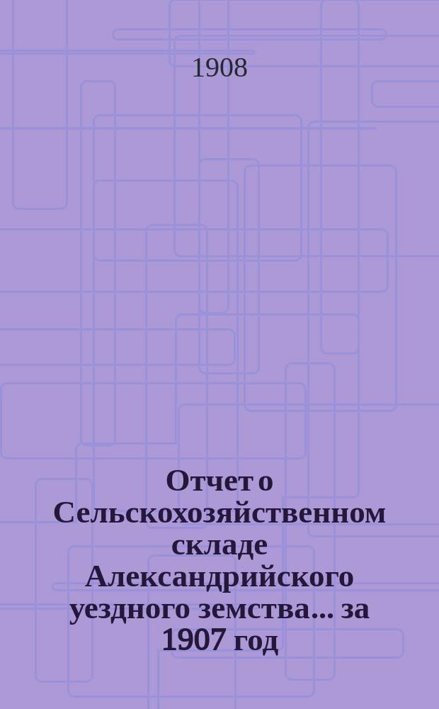 Отчет о Сельскохозяйственном складе Александрийского уездного земства... за 1907 год