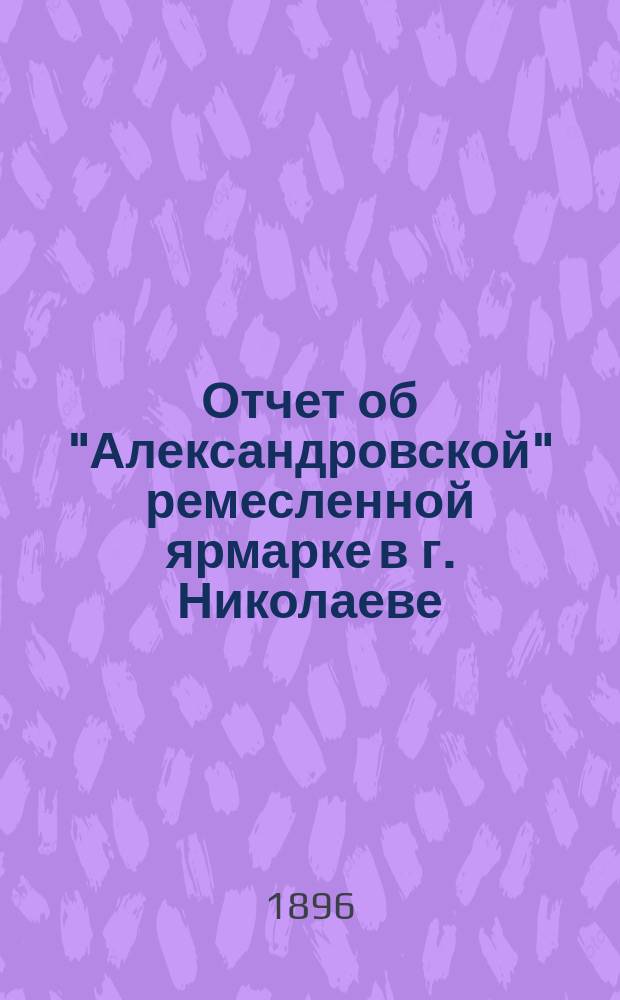 Отчет об "Александровской" ремесленной ярмарке в г. Николаеве (Херсон. губ.), состоявшейся с 20-го по 26-е августа 1896 года