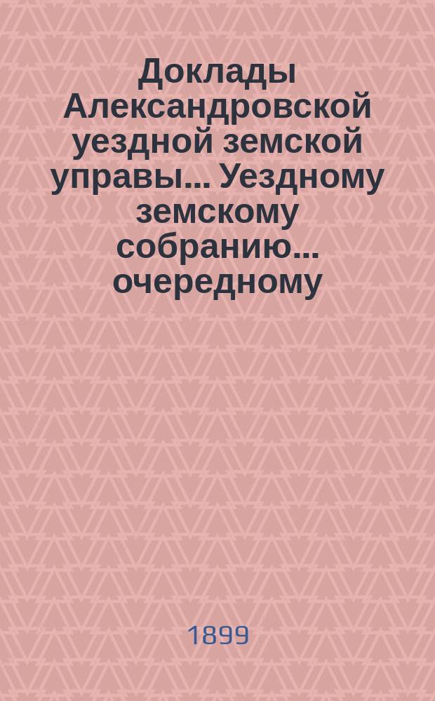 Доклады Александровской уездной земской управы ... Уездному земскому собранию ... очередному ... 1899 года