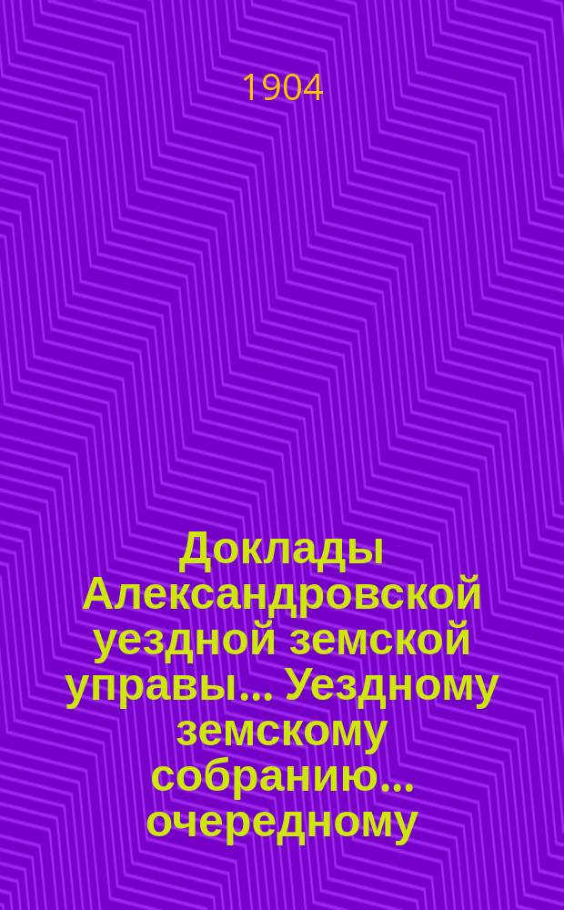 Доклады Александровской уездной земской управы ... Уездному земскому собранию ... очередному ... 1904 года