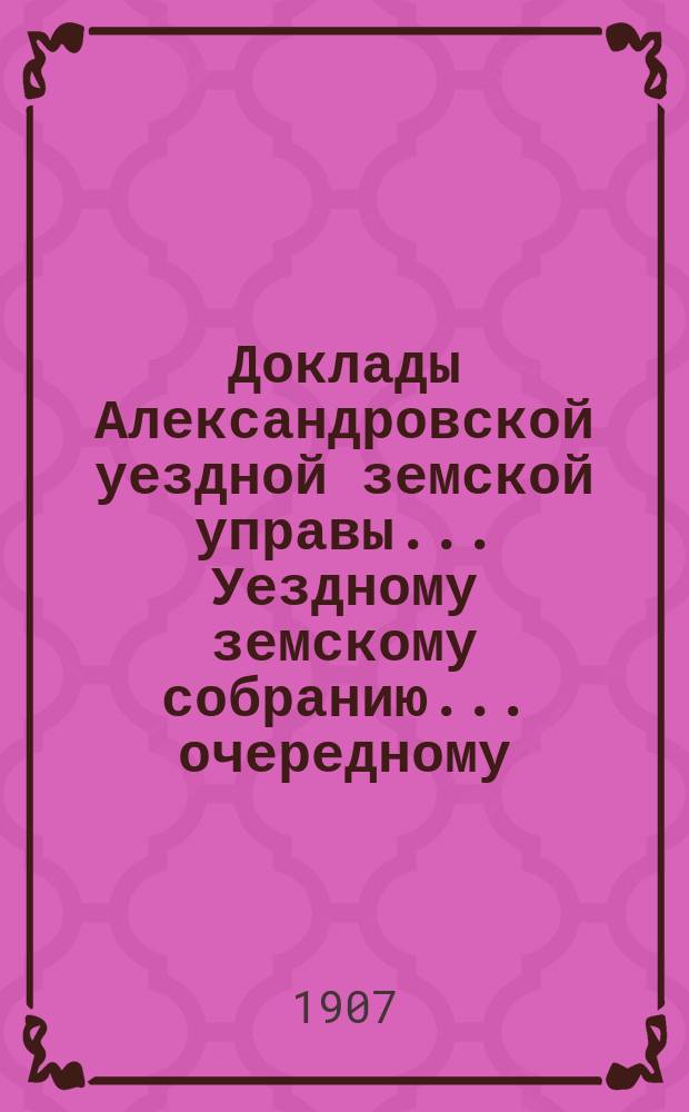 Доклады Александровской уездной земской управы ... Уездному земскому собранию ... очередному ... 1907 года