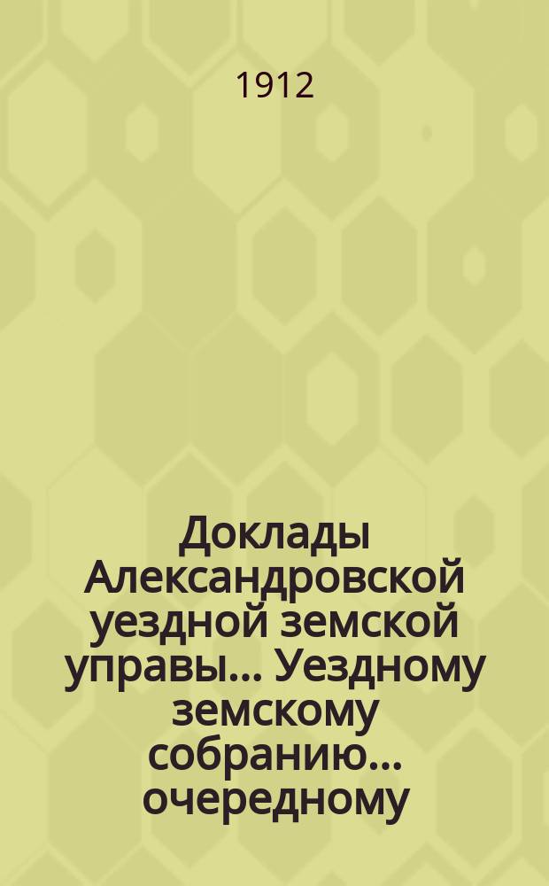 Доклады Александровской уездной земской управы ... Уездному земскому собранию ... очередному... 1912 года. № 1