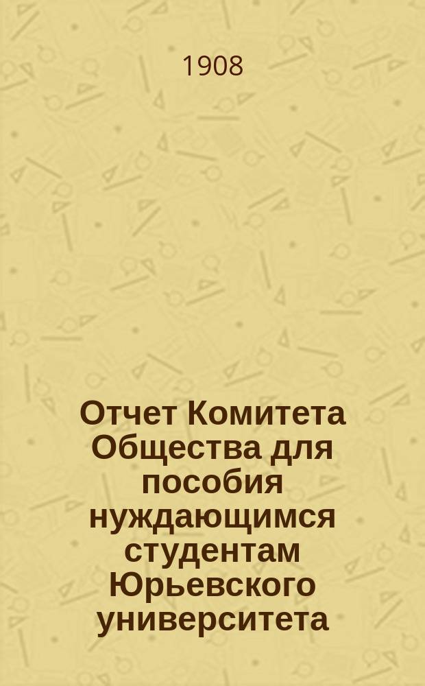 Отчет Комитета Общества для пособия нуждающимся студентам Юрьевского университета... ... за 1907 год