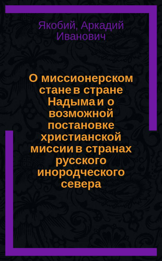 О миссионерском стане в стране Надыма и о возможной постановке христианской миссии в странах русского инородческого севера : Сообщение почет. чл. Тоб. епарх. братства проф. Арк. Ив. Якобия, сдел. Совету Братства 26 марта 1895 г