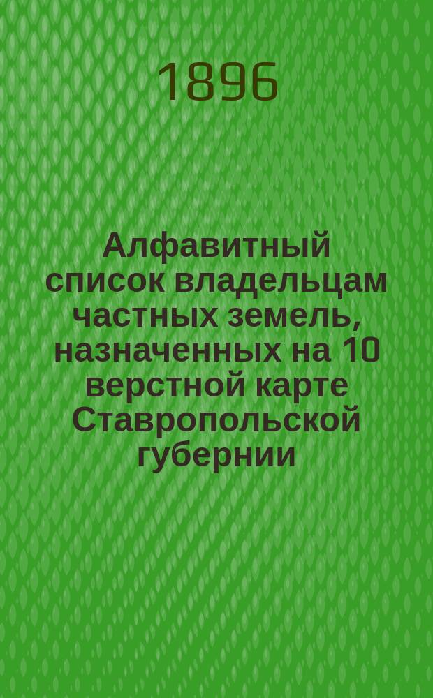 Алфавитный список владельцам частных земель, назначенных на 10 верстной карте Ставропольской губернии, сост. в 1896 году при Ставропольской губернской чертежной по указаниям и под непосредственным наблюдением... г. ставропольского губернатора, генерал-майора Н.Е. Никифораки