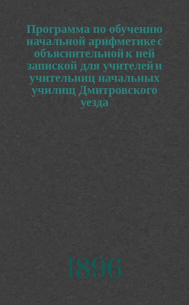Программа по обучению начальной арифметике с объяснительной к ней запиской для учителей и учительниц начальных училищ Дмитровского уезда, Моск. губ.
