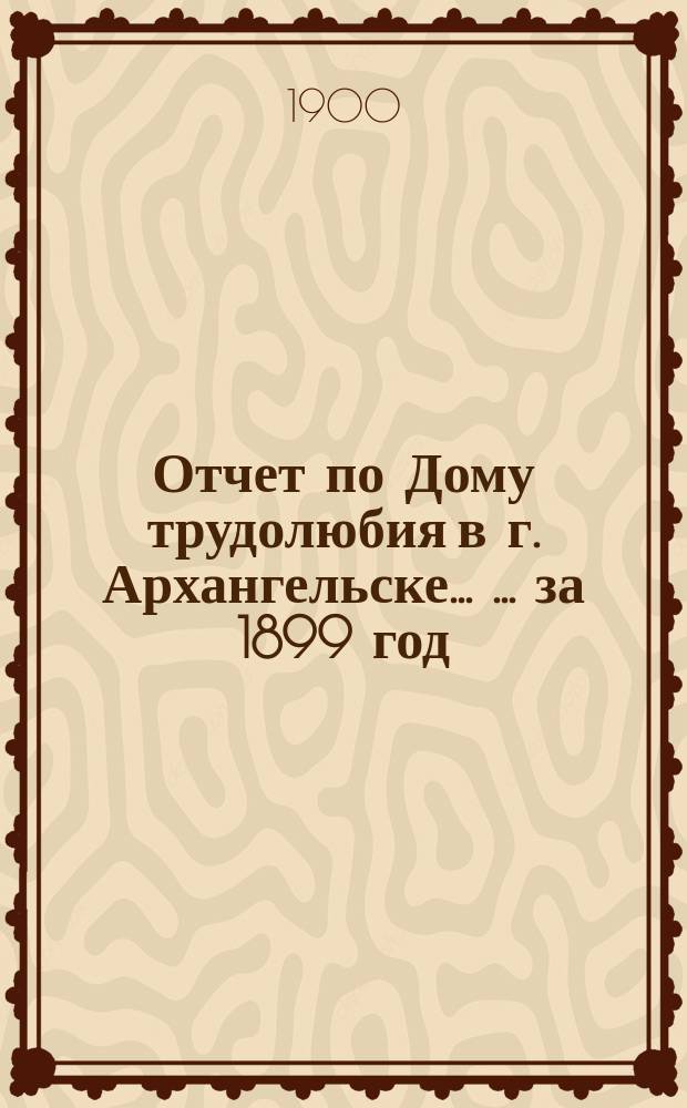 Отчет по Дому трудолюбия в г. Архангельске ... ... за 1899 год