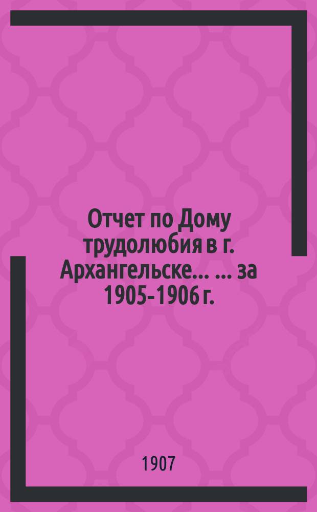 Отчет по Дому трудолюбия в г. Архангельске ... ... за 1905-1906 г.