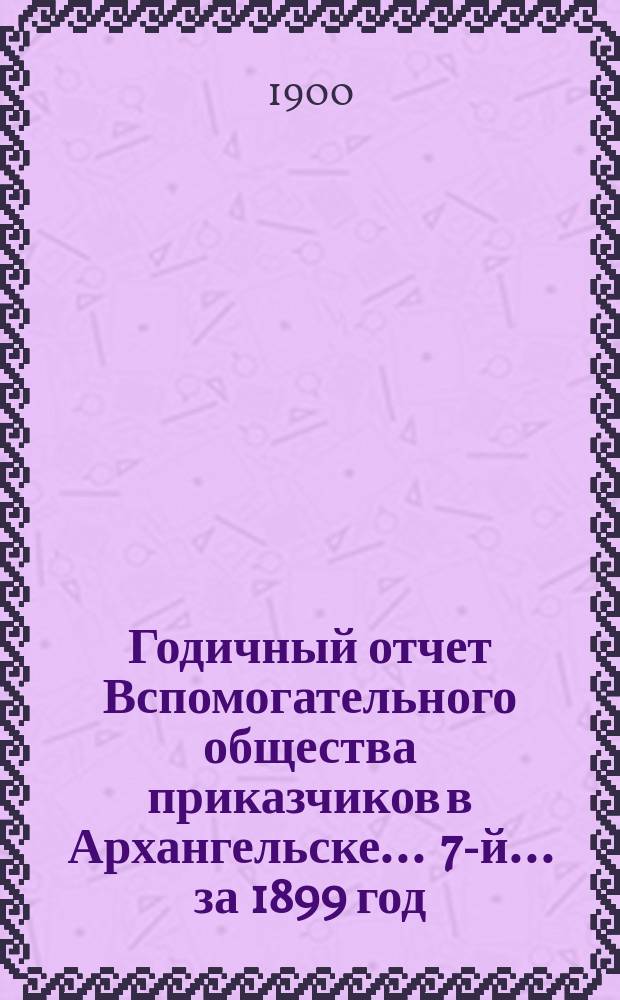 ... Годичный отчет Вспомогательного общества приказчиков в Архангельске ... 7-й ... за 1899 год