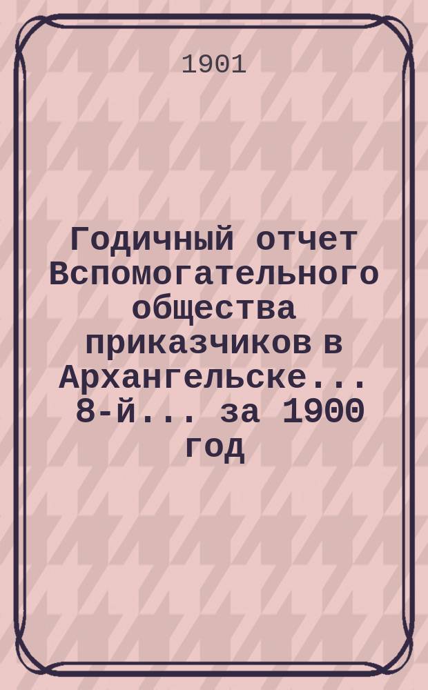... Годичный отчет Вспомогательного общества приказчиков в Архангельске ... 8-й ... за 1900 год