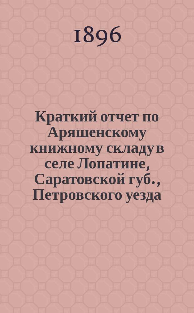 Краткий отчет по Аряшенскому книжному складу в селе Лопатине, Саратовской губ., Петровского уезда ... за время со дня открытия 20 августа 1894 г. по 1 января 1896 г.