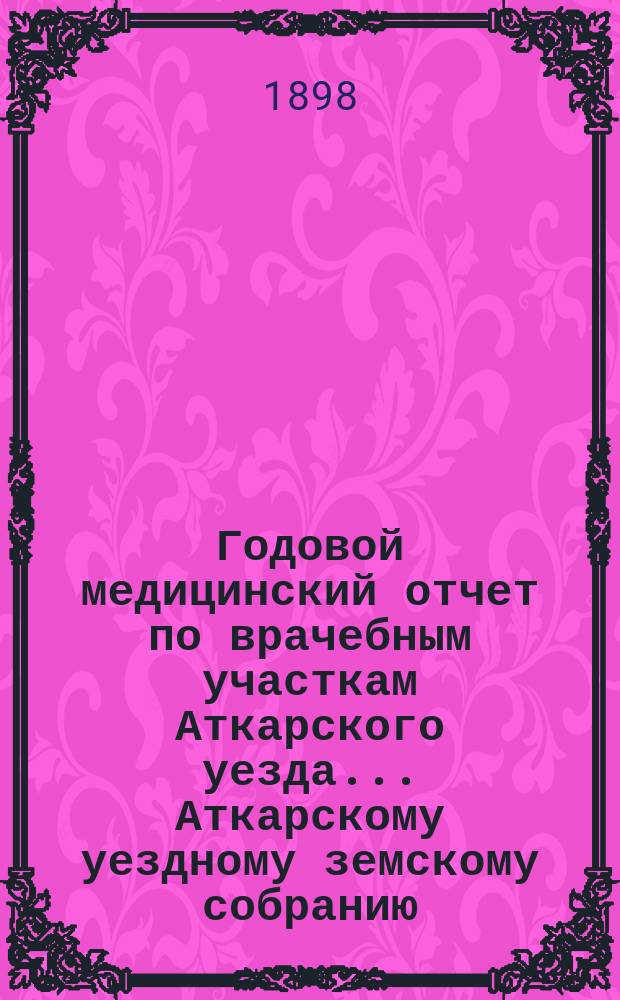 Годовой медицинский отчет по врачебным участкам Аткарского уезда ... Аткарскому уездному земскому собранию ... за 1897 год