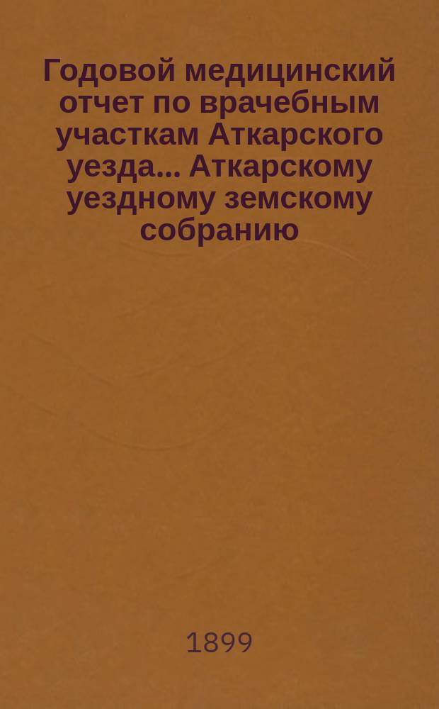 Годовой медицинский отчет по врачебным участкам Аткарского уезда ... Аткарскому уездному земскому собранию ... за 1898 год