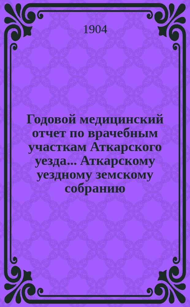 Годовой медицинский отчет по врачебным участкам Аткарского уезда ... Аткарскому уездному земскому собранию ... за 1903 год