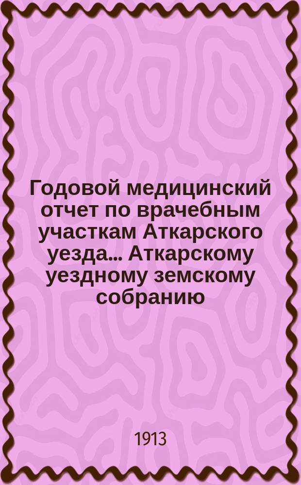 Годовой медицинский отчет по врачебным участкам Аткарского уезда ... Аткарскому уездному земскому собранию ... за 1911 год