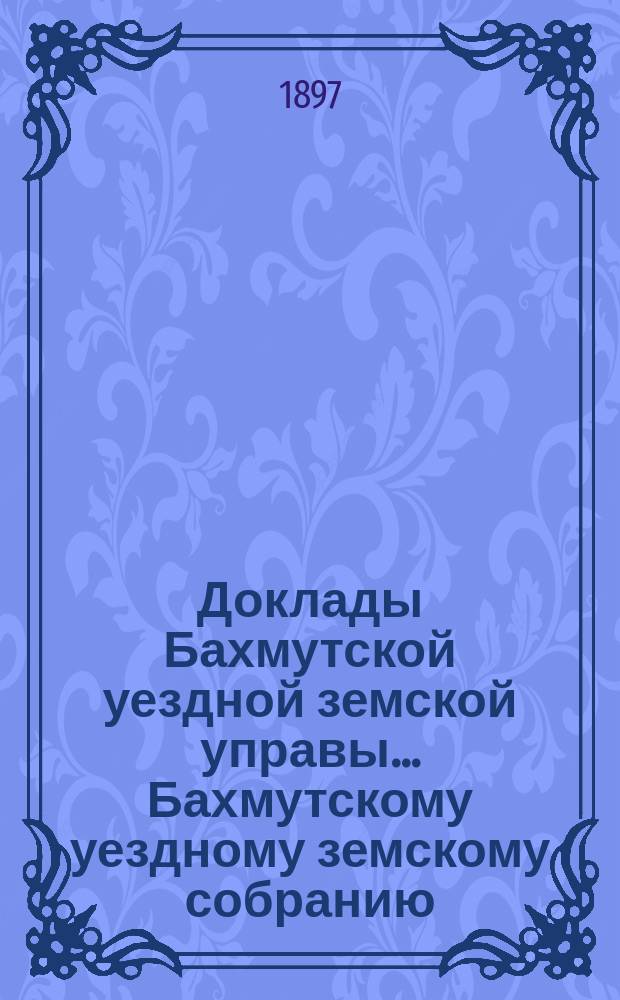 Доклады Бахмутской уездной земской управы... Бахмутскому уездному земскому собранию... XXXII очередному... [1897 г.]
