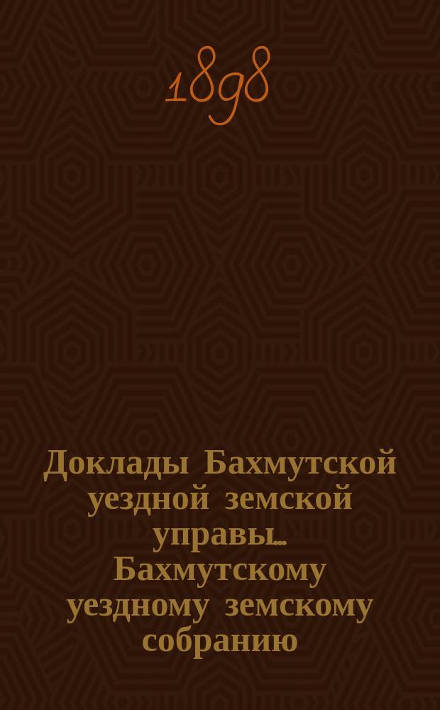 Доклады Бахмутской уездной земской управы... Бахмутскому уездному земскому собранию... XXXIII очередному... [1898 г.]