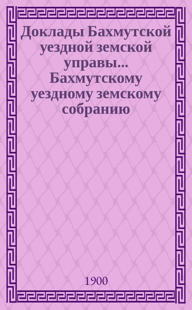 Доклады Бахмутской уездной земской управы... Бахмутскому уездному земскому собранию... XXXV очередному... [1900]