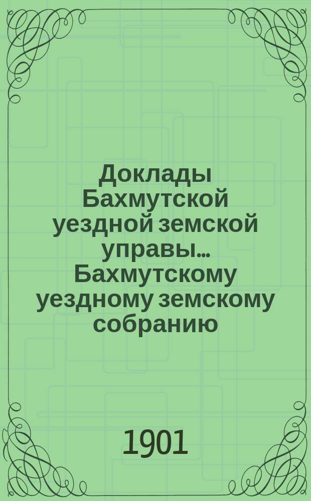 Доклады Бахмутской уездной земской управы... Бахмутскому уездному земскому собранию... XXXVI очередному... [1901 г.]