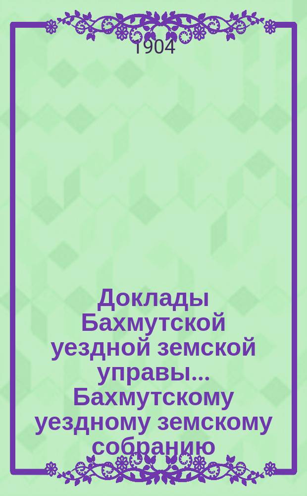 Доклады Бахмутской уездной земской управы... Бахмутскому уездному земскому собранию... XXXIX очередному... [сессии 1904 года]. Вып. 1