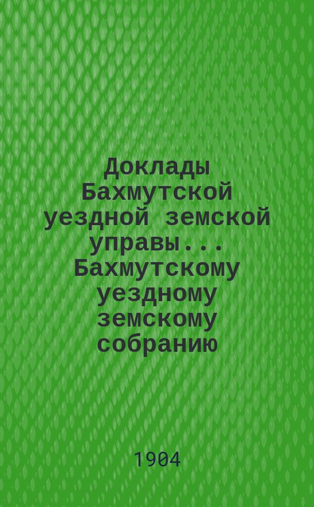 Доклады Бахмутской уездной земской управы... Бахмутскому уездному земскому собранию... XXXIX очередному... [сессии 1904 года]. Вып. 4