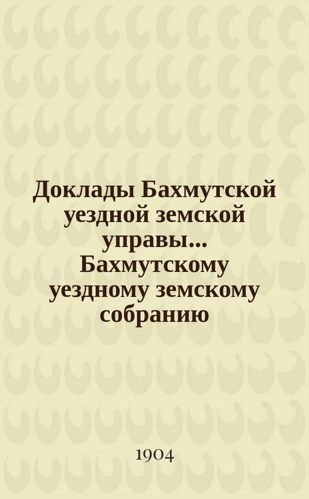 Доклады Бахмутской уездной земской управы... Бахмутскому уездному земскому собранию... XXXIX очередному... [сессии 1904 года]. Вып. 6
