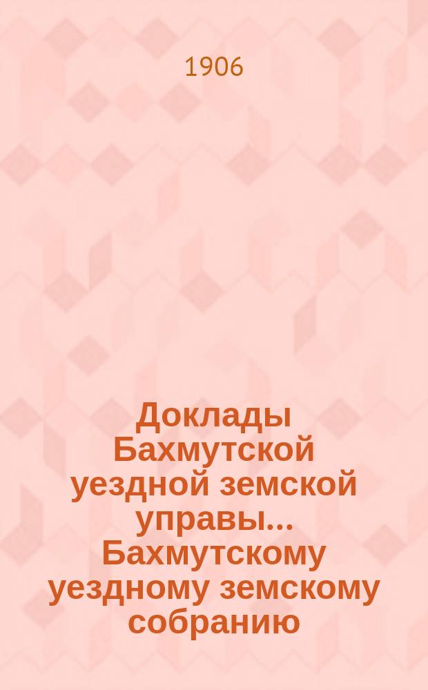 Доклады Бахмутской уездной земской управы... Бахмутскому уездному земскому собранию... XLI очередному... сессии 1906 года. [Вып. 4