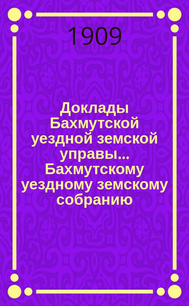 Доклады Бахмутской уездной земской управы... Бахмутскому уездному земскому собранию... 44-му очередному... сессии 1909 года. Вып. 6
