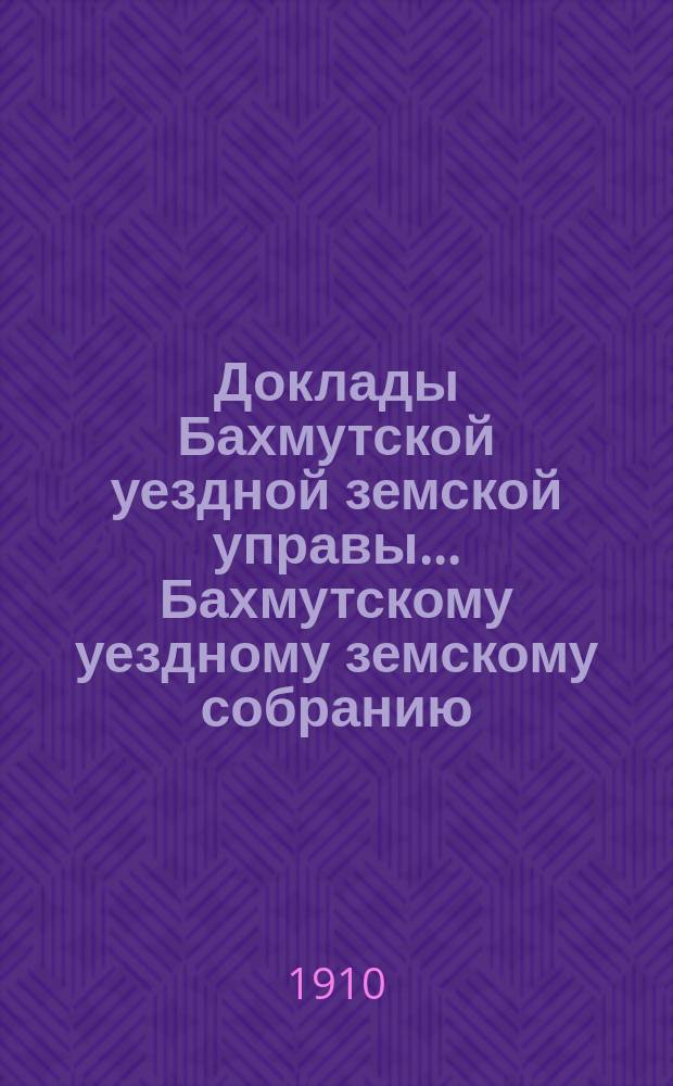 Доклады Бахмутской уездной земской управы... Бахмутскому уездному земскому собранию... 45-му очередному... сессии 1910 года. Вып. 1