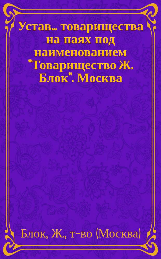 Устав... товарищества на паях под наименованием "Товарищество Ж. Блок". Москва : Утв. 12 сент. 1896 г.