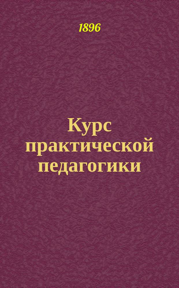 Курс практической педагогики : Для учит. семинарий, нар. учителей и вообще лиц, занимающихся первонач. воспитанием и обучением в шк. и дома