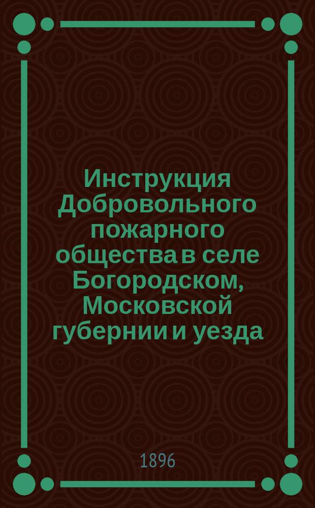 Инструкция Добровольного пожарного общества в селе Богородском, Московской губернии и уезда, [определяющая права и обязанности должностных лиц и действительных членов Общества : Сост. на основании §§ 15 и 19 Устава Общества