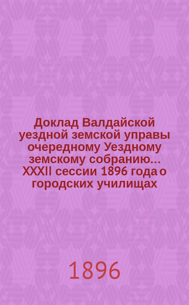 Доклад Валдайской уездной земской управы очередному Уездному земскому собранию... ... XXXII сессии 1896 года о городских училищах