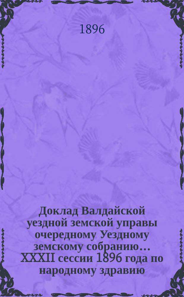 Доклад Валдайской уездной земской управы очередному Уездному земскому собранию... ... XXXII сессии 1896 года по народному здравию