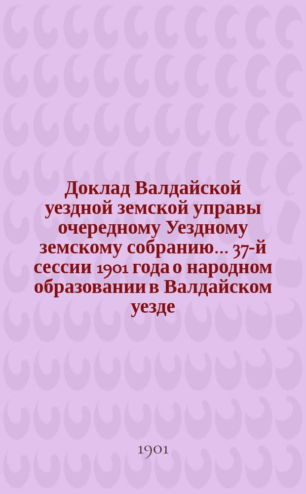 Доклад Валдайской уездной земской управы очередному Уездному земскому собранию... ... 37-й сессии 1901 года о народном образовании в Валдайском уезде