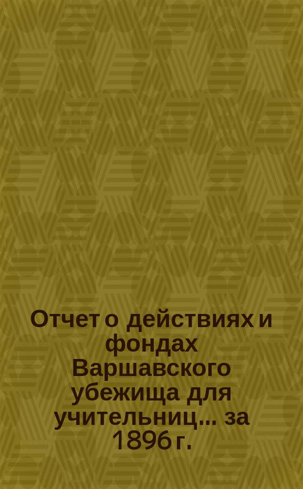 Отчет о действиях и фондах Варшавского убежища для учительниц... ... за 1896 г.