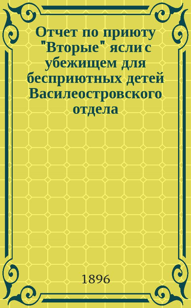 Отчет по приюту "Вторые" ясли с убежищем для бесприютных детей Василеостровского отдела... Общества попечения о бедных и больных детях... ... за подготовительное время с 11/XII 93 по 29 X 95 и со дня открытия приюта 29 X 95 по 31/XII 95