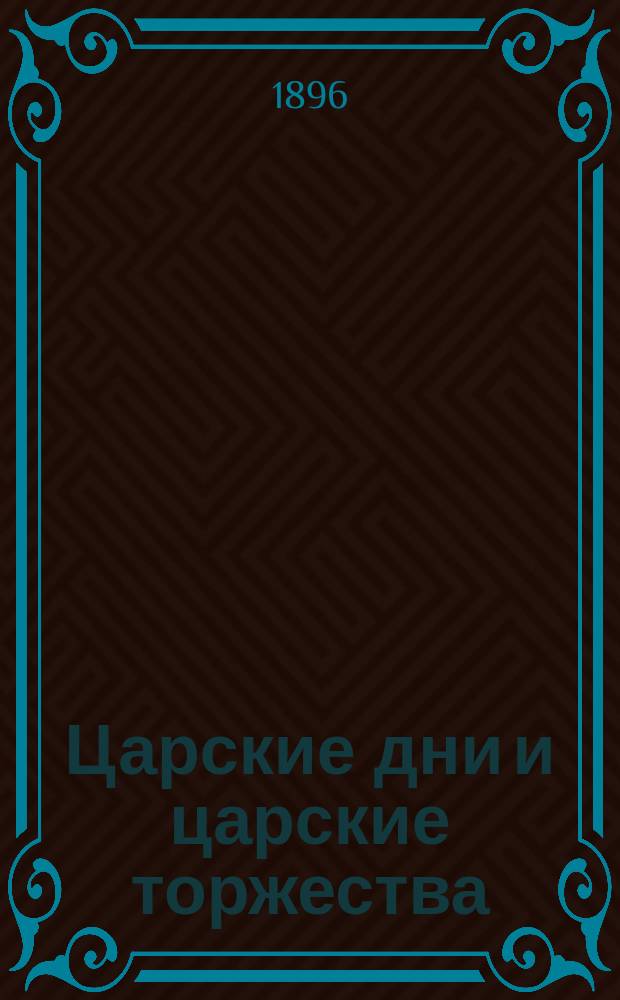 Царские дни и царские торжества : Ко дню свящ. коронования их и. в., ныне благополучно царствующих, государя имп. Николая Александровича и супруги его государыни имп. Александры Федоровны